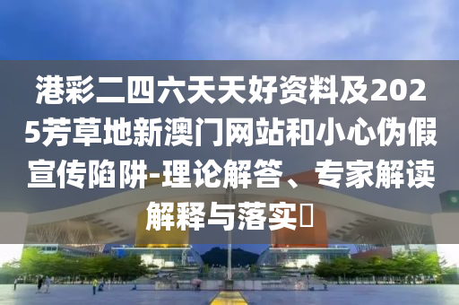 港彩二四六天天好資料及2025芳草地新澳門網(wǎng)站和小心偽假宣傳陷阱-理論解答、專家解讀解釋與落實?