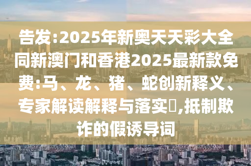 告發(fā):2025年新奧天天彩大全同新澳門(mén)和香港2025最新款免費(fèi):馬、龍、豬、蛇創(chuàng)新釋義、專(zhuān)家解讀解釋與落實(shí)?,抵制欺詐的假誘導(dǎo)詞