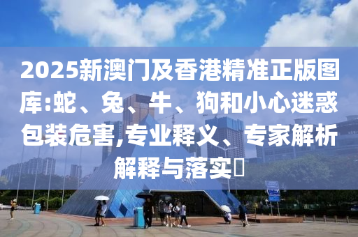 2025新澳門及香港精準(zhǔn)正版圖庫:蛇、兔、牛、狗和小心迷惑包裝危害,專業(yè)釋義、專家解析解釋與落實?