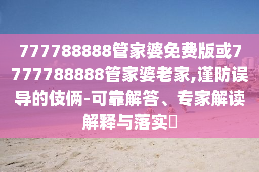 777788888管家婆免費(fèi)版或7777788888管家婆老家,謹(jǐn)防誤導(dǎo)的伎倆-可靠解答、專家解讀解釋與落實(shí)?