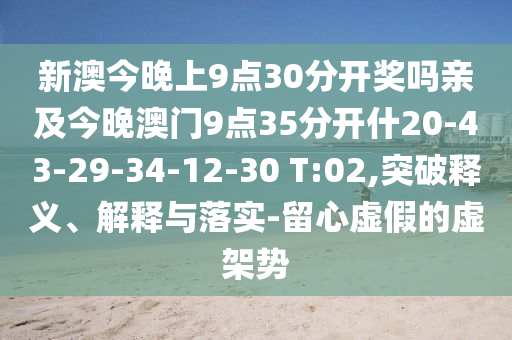 新澳今晚上9點30分開獎嗎親及今晚澳門9點35分開什20-43-29-34-12-30 T:02,突破釋義、解釋與落實-留心虛假的虛架勢