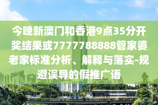今晚新澳門和香港9點(diǎn)35分開獎(jiǎng)結(jié)果或7777788888管家婆老家標(biāo)準(zhǔn)分析、解釋與落實(shí)-規(guī)避誤導(dǎo)的假推廣語