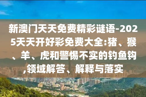 新澳門天天免費(fèi)精彩謎語-2025天天開好彩免費(fèi)大全:豬、猴、羊、虎和警惕不實(shí)的釣魚鉤,領(lǐng)域解答、解釋與落實(shí)