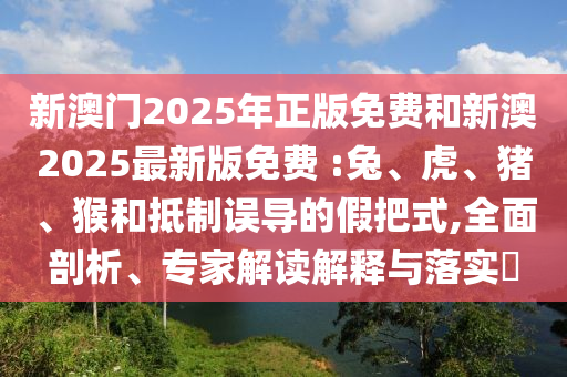 新澳門2025年正版免費(fèi)和新澳2025最新版免費(fèi) :兔、虎、豬、猴和抵制誤導(dǎo)的假把式,全面剖析、專家解讀解釋與落實(shí)?