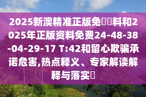 2025新澳精準(zhǔn)正版免費(fèi)資料和2025年正版資料免費(fèi)24-48-38-04-29-17 T:42和留心欺騙承諾危害,熱點(diǎn)釋義、專家解讀解釋與落實(shí)?