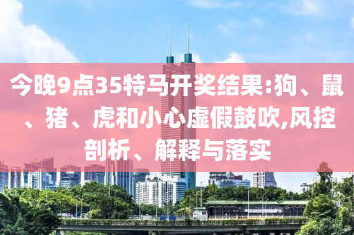今晚9點(diǎn)35特馬開獎結(jié)果:狗、鼠、豬、虎和小心虛假鼓吹,風(fēng)控剖析、解釋與落實(shí)