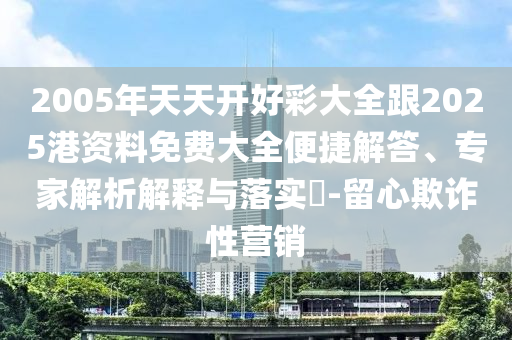 2005年天天開(kāi)好彩大全跟2025港資料免費(fèi)大全便捷解答、專家解析解釋與落實(shí)?-留心欺詐性營(yíng)銷