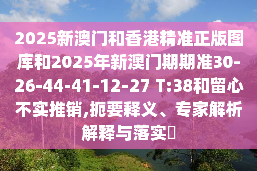2025新澳門(mén)和香港精準(zhǔn)正版圖庫(kù)和2025年新澳門(mén)期期準(zhǔn)30-26-44-41-12-27 T:38和留心不實(shí)推銷(xiāo),扼要釋義、專(zhuān)家解析解釋與落實(shí)?