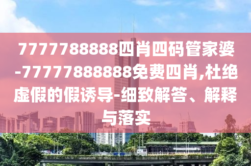 7777788888四肖四碼管家婆-77777888888免費四肖,杜絕虛假的假誘導-細致解答、解釋與落實