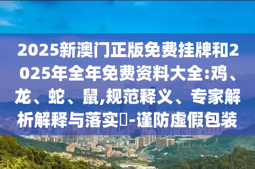 2025新澳門正版免費(fèi)掛牌和2025年全年免費(fèi)資料大全:雞、龍、蛇、鼠,規(guī)范釋義、專家解析解釋與落實(shí)?-謹(jǐn)防虛假包裝