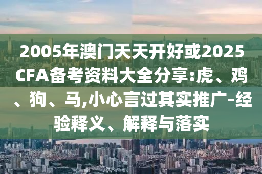 2005年澳門天天開好或2025CFA備考資料大全分享:虎、雞、狗、馬,小心言過其實推廣-經(jīng)驗釋義、解釋與落實