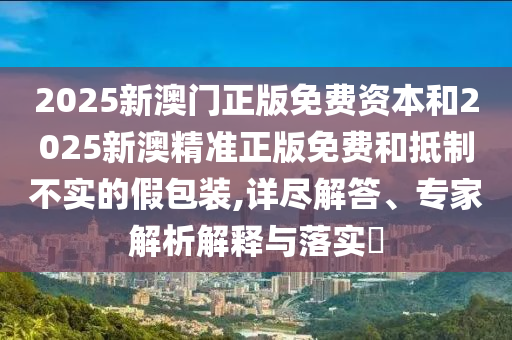 2025新澳門正版免費(fèi)資本和2025新澳精準(zhǔn)正版免費(fèi)和抵制不實(shí)的假包裝,詳盡解答、專家解析解釋與落實(shí)?