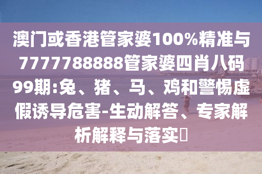 澳門或香港管家婆100%精準與7777788888管家婆四肖八碼99期:兔、豬、馬、雞和警惕虛假誘導危害-生動解答、專家解析解釋與落實?