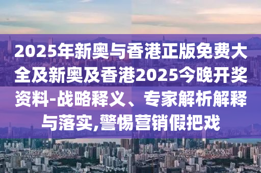 2025年新奧與香港正版免費大全及新奧及香港2025今晚開獎資料-戰(zhàn)略釋義、專家解析解釋與落實,警惕營銷假把戲