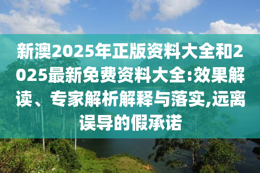 新澳2025年正版資料大全和2025最新免費資料大全:效果解讀、專家解析解釋與落實,遠離誤導的假承諾