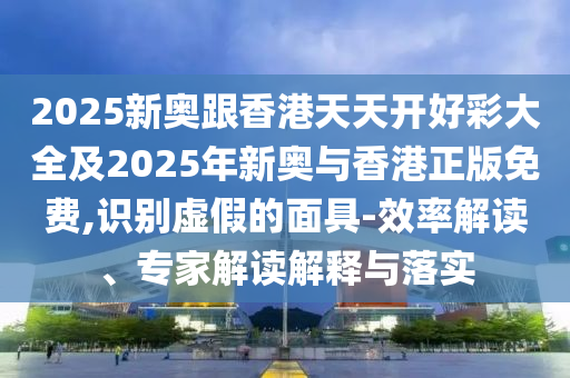 2025新奧跟香港天天開好彩大全及2025年新奧與香港正版免費,識別虛假的面具-效率解讀、專家解讀解釋與落實