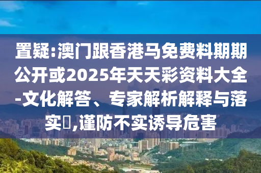 置疑:澳門跟香港馬免費料期期公開或2025年天天彩資料大全-文化解答、專家解析解釋與落實?,謹防不實誘導危害