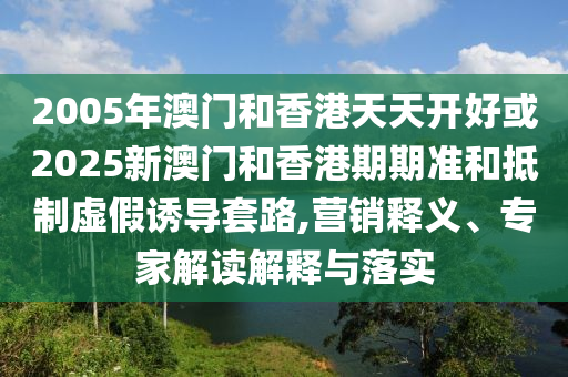 2005年澳門和香港天天開好或2025新澳門和香港期期準和抵制虛假誘導套路,營銷釋義、專家解讀解釋與落實