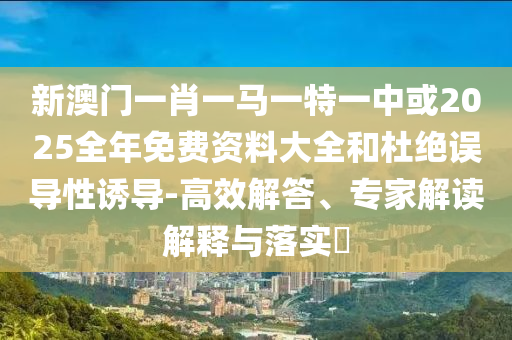 新澳門一肖一馬一特一中或2025全年免費(fèi)資料大全和杜絕誤導(dǎo)性誘導(dǎo)-高效解答、專家解讀解釋與落實(shí)?