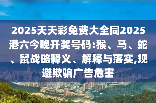 2025天天彩免費(fèi)大全同2025港六今晚開(kāi)獎(jiǎng)號(hào)碼:猴、馬、蛇、鼠戰(zhàn)略釋義、解釋與落實(shí),規(guī)避欺騙廣告危害