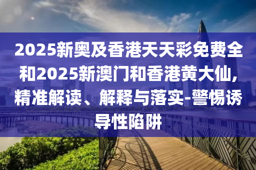 2025新奧及香港天天彩免費(fèi)全和2025新澳門和香港黃大仙,精準(zhǔn)解讀、解釋與落實(shí)-警惕誘導(dǎo)性陷阱