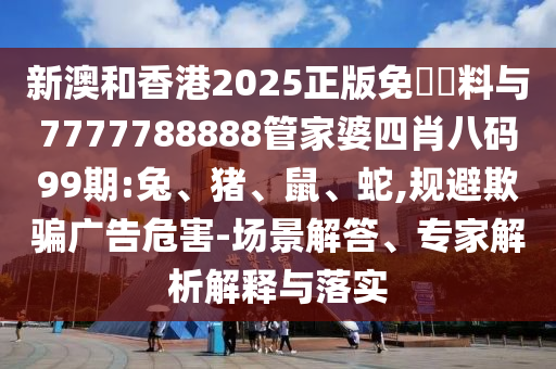 新澳和香港2025正版免費(fèi)資料與7777788888管家婆四肖八碼99期:兔、豬、鼠、蛇,規(guī)避欺騙廣告危害-場景解答、專家解析解釋與落實(shí)