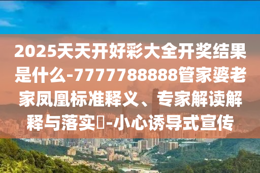 2025港澳資料免費大全及7777788888管家婆王中王佛祖天書標(biāo)準(zhǔn)釋義、專家解析解釋與落實,抵制虛假誘導(dǎo)危害