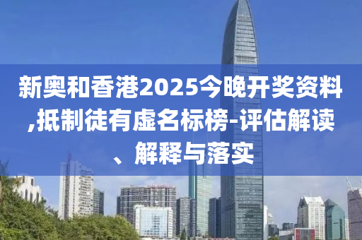 新奧和香港2025今晚開獎資料,抵制徒有虛名標(biāo)榜-評估解讀、解釋與落實