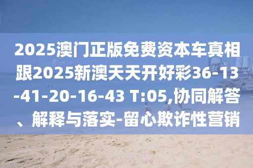 2025澳門正版免費(fèi)資本車真相跟2025新澳天天開好彩36-13-41-20-16-43 T:05,協(xié)同解答、解釋與落實(shí)-留心欺詐性營銷