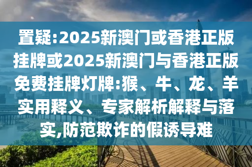 置疑:2025新澳門或香港正版掛牌或2025新澳門與香港正版免費掛牌燈牌:猴、牛、龍、羊?qū)嵱冕屃x、專家解析解釋與落實,防范欺詐的假誘導(dǎo)難