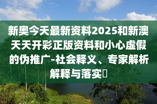 新奧今天最新資料2025和新澳天天開(kāi)彩正版資料和小心虛假的偽推廣-社會(huì)釋義、專家解析解釋與落實(shí)?