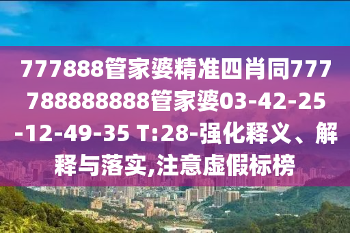 777888管家婆精準(zhǔn)四肖同777788888888管家婆03-42-25-12-49-35 T:28-強(qiáng)化釋義、解釋與落實(shí),注意虛假標(biāo)榜