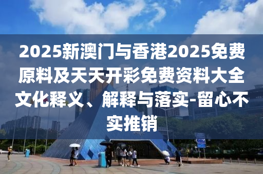 2025新澳門與香港2025免費(fèi)原料及天天開彩免費(fèi)資料大全文化釋義、解釋與落實(shí)-留心不實(shí)推銷