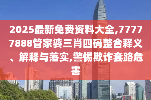 2025最新免費資料大全,77777888管家婆三肖四碼整合釋義、解釋與落實,警惕欺詐套路危害