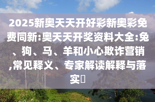 2025新奧天天開好彩新奧彩免費同新:奧天天開獎資料大全:兔、狗、馬、羊和小心欺詐營銷,常見釋義、專家解讀解釋與落實?