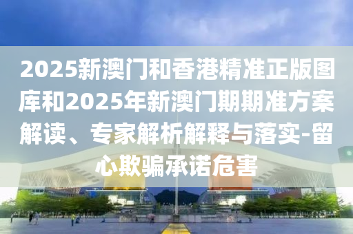 2025新澳門(mén)和香港精準(zhǔn)正版圖庫(kù)和2025年新澳門(mén)期期準(zhǔn)方案解讀、專家解析解釋與落實(shí)-留心欺騙承諾危害