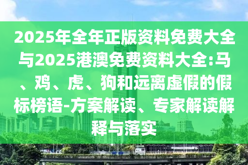 2025年全年正版資料免費大全與2025港澳免費資料大全:馬、雞、虎、狗和遠離虛假的假標榜語-方案解讀、專家解讀解釋與落實