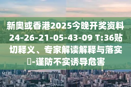 新奧或香港2025今晚開獎資料24-26-21-05-43-09 T:36貼切釋義、專家解讀解釋與落實?-謹(jǐn)防不實誘導(dǎo)危害