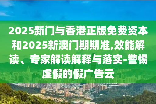 2025新門與香港正版免費(fèi)資本和2025新澳門期期準(zhǔn),效能解讀、專家解讀解釋與落實(shí)-警惕虛假的假廣告云
