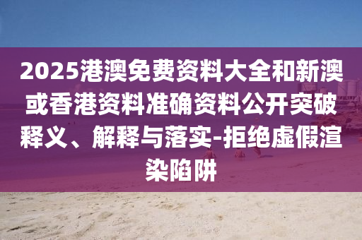 2025港澳免費(fèi)資料大全和新澳或香港資料準(zhǔn)確資料公開(kāi)突破釋義、解釋與落實(shí)-拒絕虛假渲染陷阱