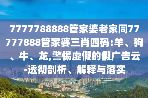 7777788888管家婆老家同77777888管家婆三肖四碼:羊、狗、牛、龍,警惕虛假的假廣告云-透徹剖析、解釋與落實