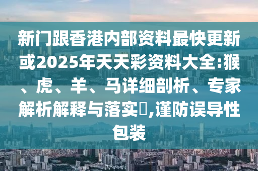 新門跟香港內(nèi)部資料最快更新或2025年天天彩資料大全:猴、虎、羊、馬詳細(xì)剖析、專家解析解釋與落實?,謹(jǐn)防誤導(dǎo)性包裝