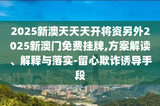 2025新澳天天天開將資另外2025新澳門免費掛牌,方案解讀、解釋與落實-留心欺詐誘導(dǎo)手段