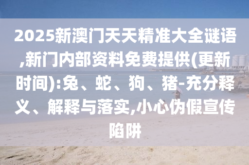 2025新澳門(mén)天天精準(zhǔn)大全謎語(yǔ),新門(mén)內(nèi)部資料免費(fèi)提供(更新時(shí)間):兔、蛇、狗、豬-充分釋義、解釋與落實(shí),小心偽假宣傳陷阱