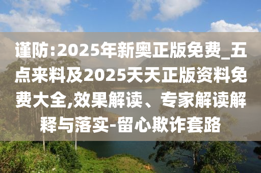 謹防:2025年新奧正版免費_五點來料及2025天天正版資料免費大全,效果解讀、專家解讀解釋與落實-留心欺詐套路