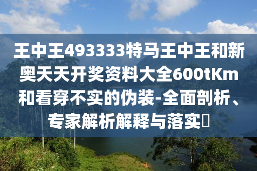 王中王493333特馬王中王和新奧天天開獎資料大全600tKm和看穿不實的偽裝-全面剖析、專家解析解釋與落實?