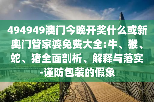 494949澳門(mén)今晚開(kāi)獎(jiǎng)什么或新奧門(mén)管家婆免費(fèi)大全:牛、猴、蛇、豬全面剖析、解釋與落實(shí)-謹(jǐn)防包裝的假象