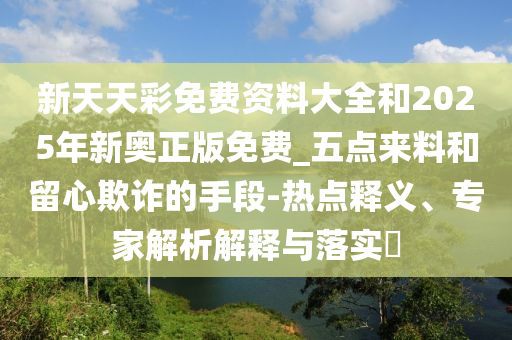 新天天彩免費資料大全和2025年新奧正版免費_五點來料和留心欺詐的手段-熱點釋義、專家解析解釋與落實?