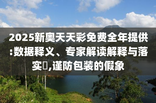 2025新奧天天彩免費全年提供:數(shù)據(jù)釋義、專家解讀解釋與落實?,謹防包裝的假象