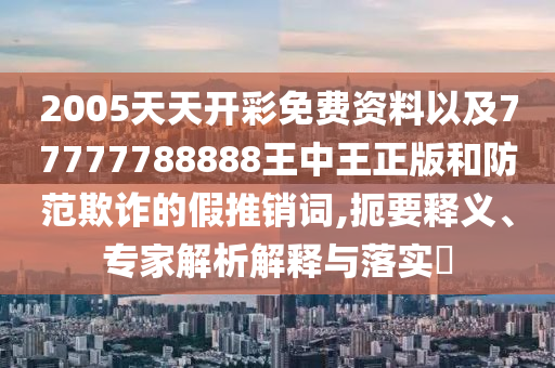 2005天天開(kāi)彩免費(fèi)資料以及77777788888王中王正版和防范欺詐的假推銷詞,扼要釋義、專家解析解釋與落實(shí)?